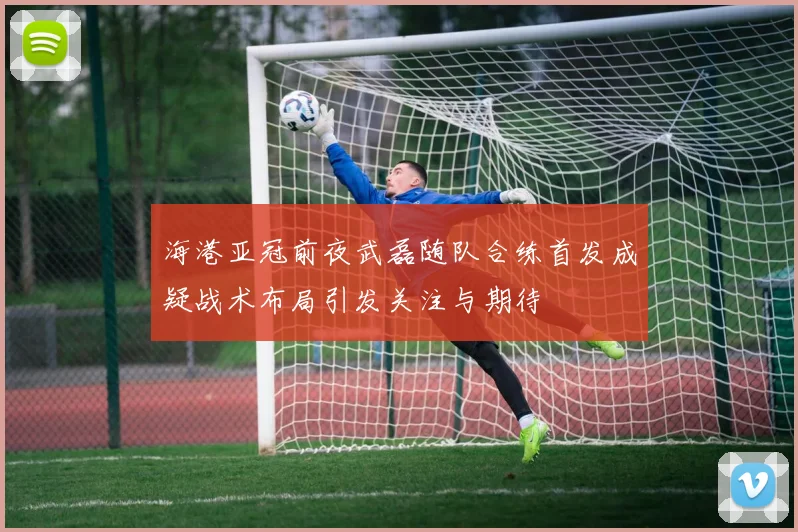 海港亚冠前夜武磊随队合练首发成疑战术布局引发关注与期待