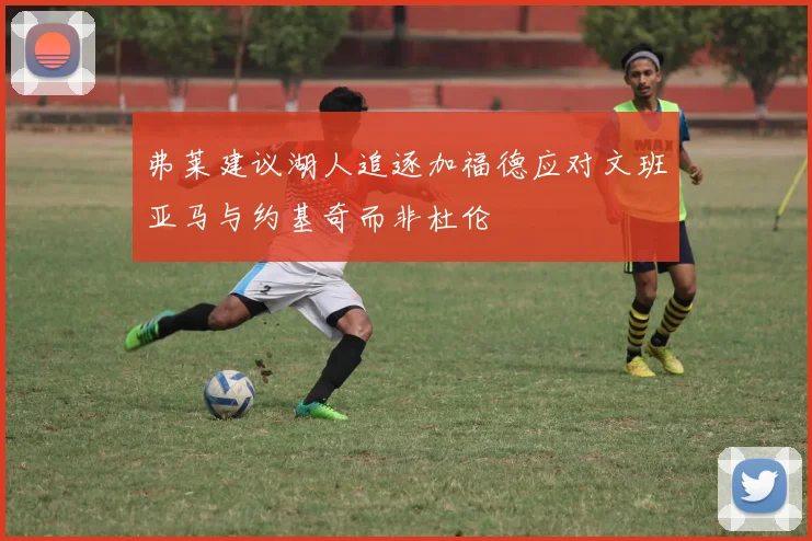 弗莱建议湖人追逐加福德应对文班亚马与约基奇而非杜伦