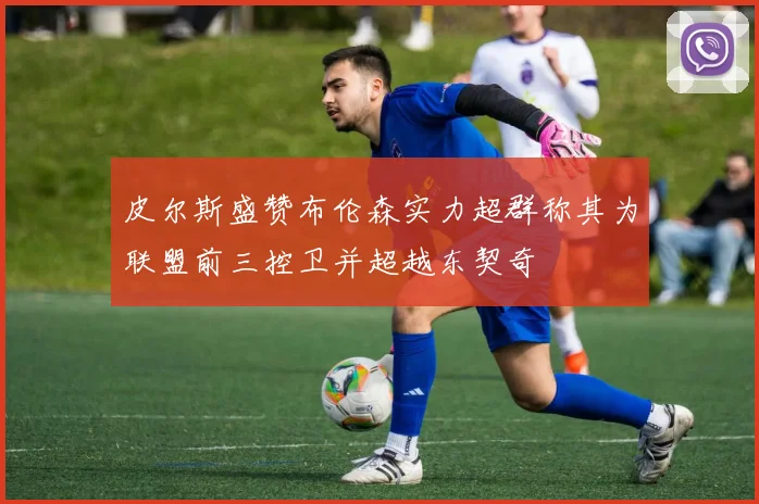 皮尔斯盛赞布伦森实力超群称其为联盟前三控卫并超越东契奇