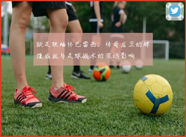 欧足联缅怀巴雷西：传奇后卫的辉煌成就与足球战术的深远影响