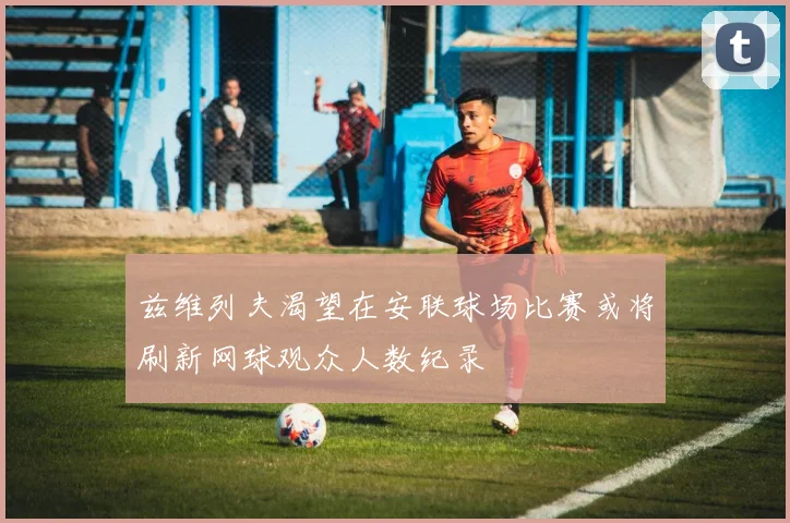 兹维列夫渴望在安联球场比赛或将刷新网球观众人数纪录