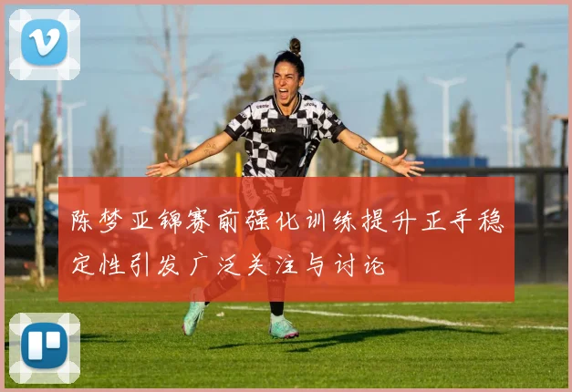 陈梦亚锦赛前强化训练提升正手稳定性引发广泛关注与讨论