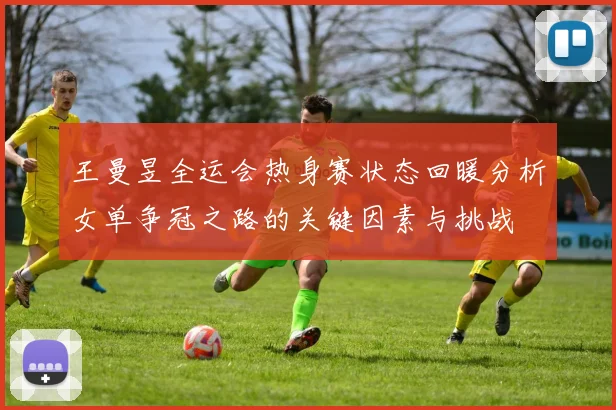 王曼昱全运会热身赛状态回暖分析女单争冠之路的关键因素与挑战