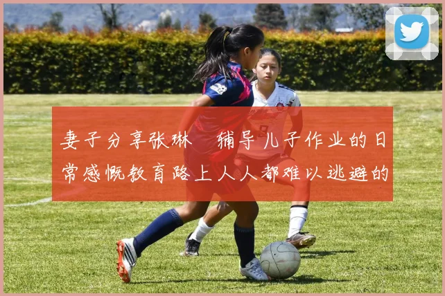 妻子分享张琳芃辅导儿子作业的日常感慨教育路上人人都难以逃避的挑战