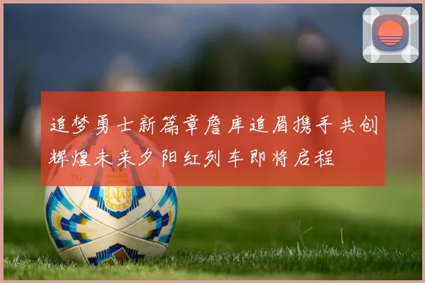 追梦勇士新篇章詹库追眉携手共创辉煌未来夕阳红列车即将启程