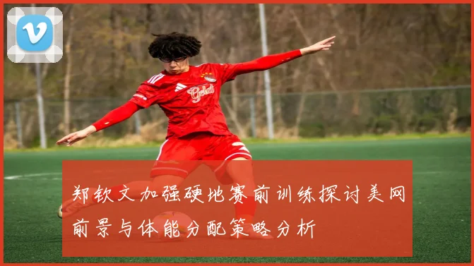 郑钦文加强硬地赛前训练探讨美网前景与体能分配策略分析