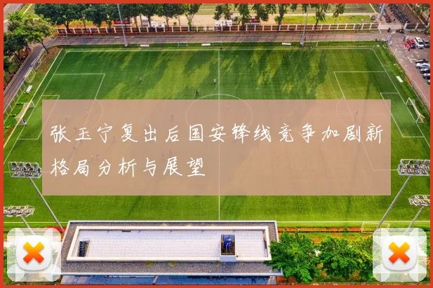 张玉宁复出后国安锋线竞争加剧新格局分析与展望