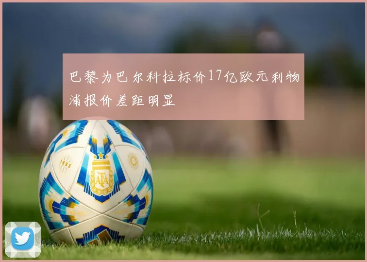 巴黎为巴尔科拉标价17亿欧元利物浦报价差距明显