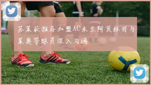 苏莱获推荐加盟AC米兰阿莫林将与莱奥等球员深入沟通