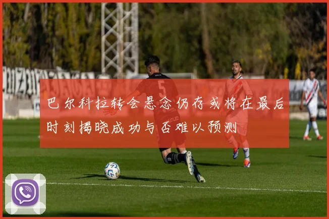 巴尔科拉转会悬念仍存或将在最后时刻揭晓成功与否难以预测