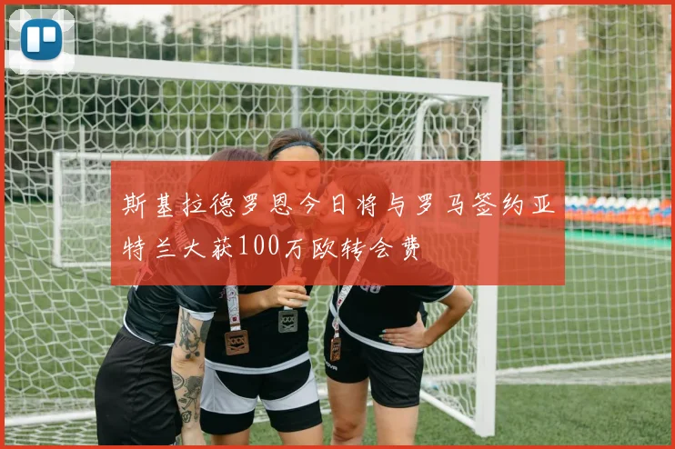 斯基拉德罗恩今日将与罗马签约亚特兰大获100万欧转会费