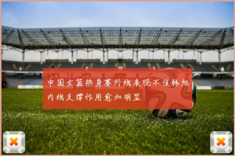中国女篮热身赛外线表现不佳韩旭内线支撑作用愈加明显